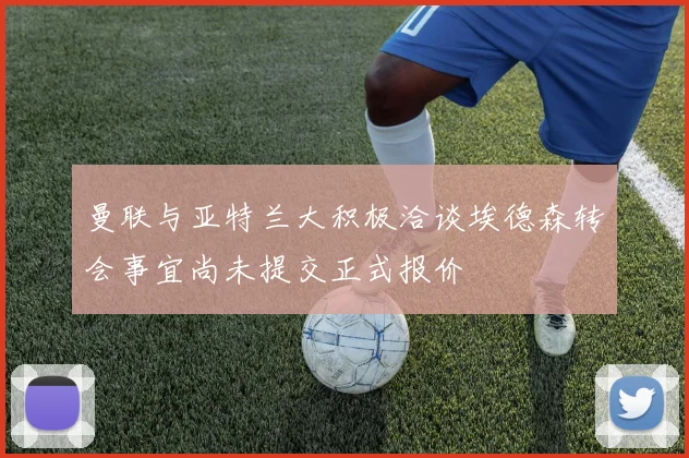 曼联与亚特兰大积极洽谈埃德森转会事宜尚未提交正式报价