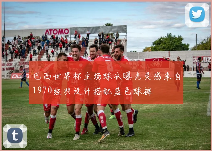 巴西世界杯主场球衣曝光灵感来自1970经典设计搭配蓝色球裤