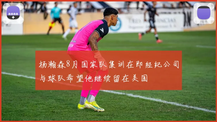 杨瀚森8月国家队集训在即经纪公司与球队希望他继续留在美国