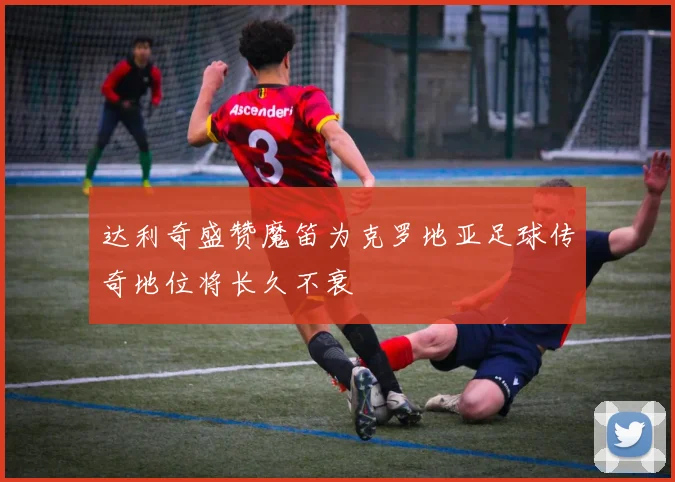 达利奇盛赞魔笛为克罗地亚足球传奇地位将长久不衰