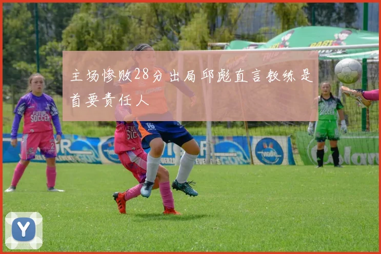 主场惨败28分出局邱彪直言教练是首要责任人