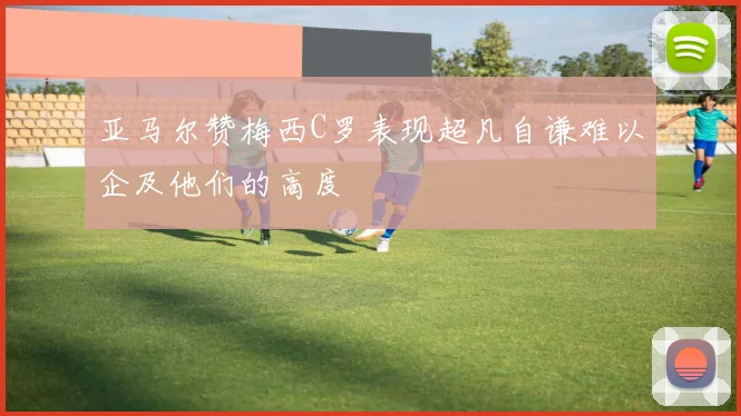 亚马尔赞梅西C罗表现超凡自谦难以企及他们的高度