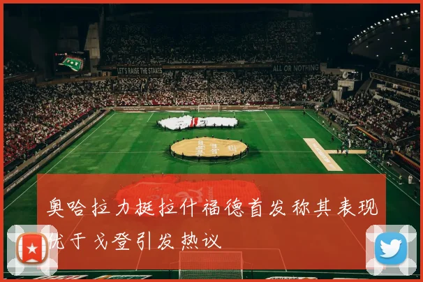 奥哈拉力挺拉什福德首发称其表现优于戈登引发热议