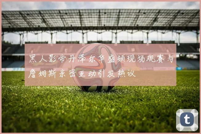黑人影帝丹泽尔华盛顿现场观赛与詹姆斯亲密互动引发热议