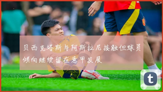贝西克塔斯与阿斯拉尼接触但球员倾向继续留在意甲发展