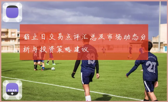 截止日交易点评汇总及市场动态分析与投资策略建议