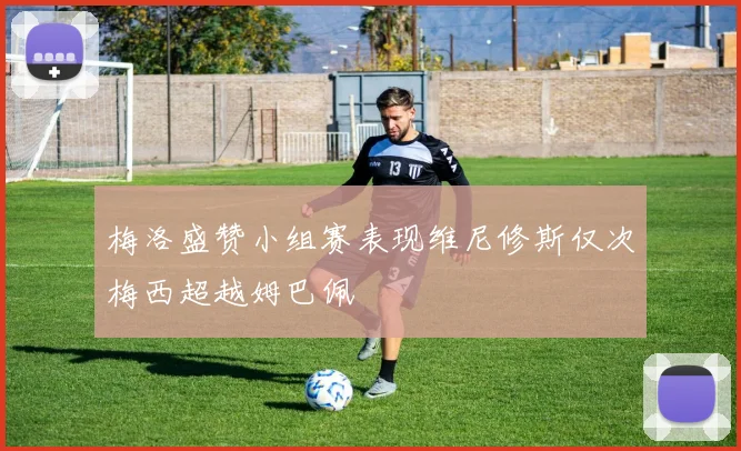 梅洛盛赞小组赛表现维尼修斯仅次梅西超越姆巴佩