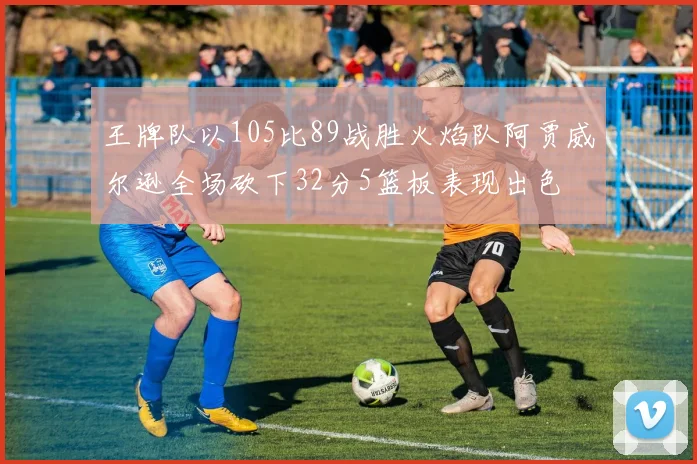 王牌队以105比89战胜火焰队阿贾威尔逊全场砍下32分5篮板表现出色
