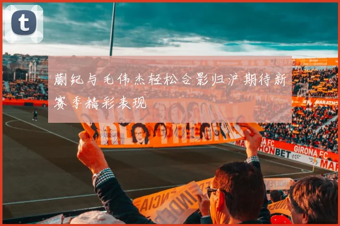 蒯纪与毛伟杰轻松合影归沪期待新赛季精彩表现