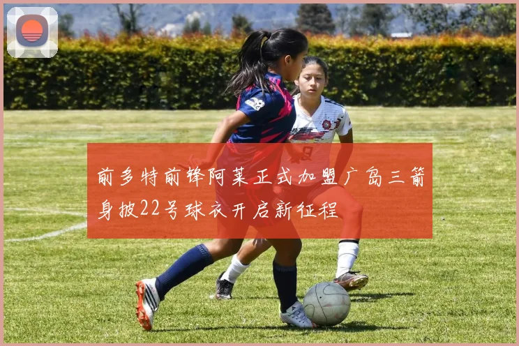 前多特前锋阿莱正式加盟广岛三箭身披22号球衣开启新征程