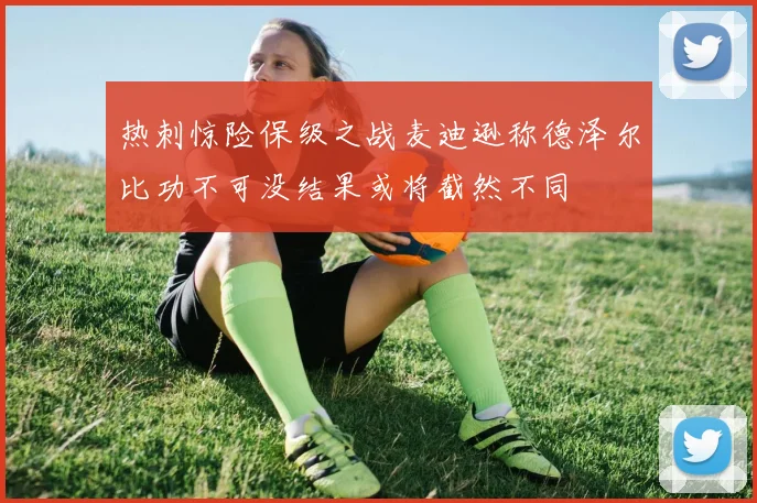 热刺惊险保级之战麦迪逊称德泽尔比功不可没结果或将截然不同