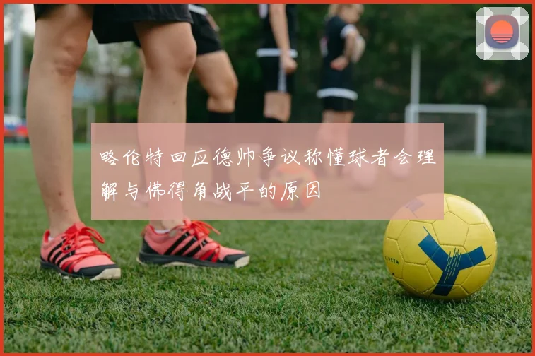 略伦特回应德帅争议称懂球者会理解与佛得角战平的原因