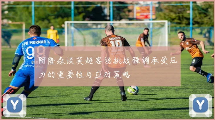 阿隆森谈英超客场挑战强调承受压力的重要性与应对策略