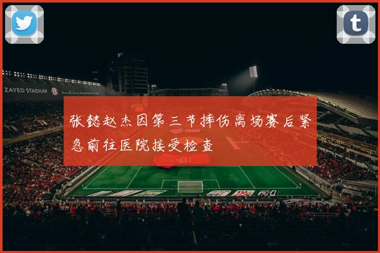 张懿赵杰因第三节摔伤离场赛后紧急前往医院接受检查