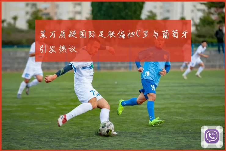 莱万质疑国际足联偏袒C罗与葡萄牙引发热议