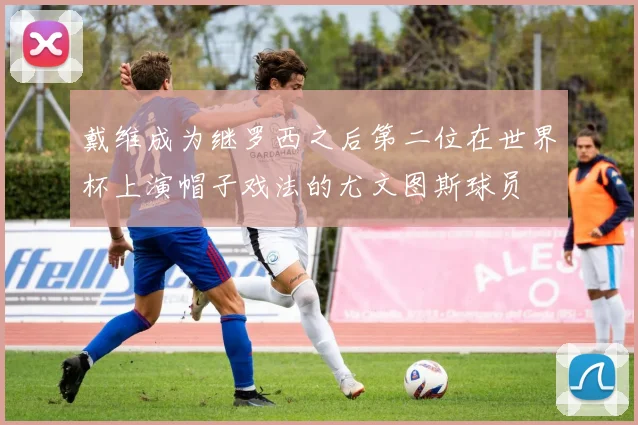 戴维成为继罗西之后第二位在世界杯上演帽子戏法的尤文图斯球员