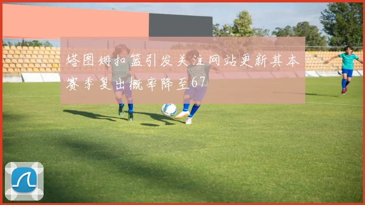 塔图姆扣篮引发关注网站更新其本赛季复出概率降至67