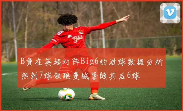 B费在英超对阵Big6的进球数据分析热刺7球领跑曼城紧随其后6球