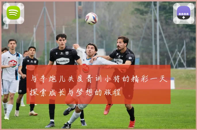 与李炮儿共度青训小将的精彩一天探索成长与梦想的旅程