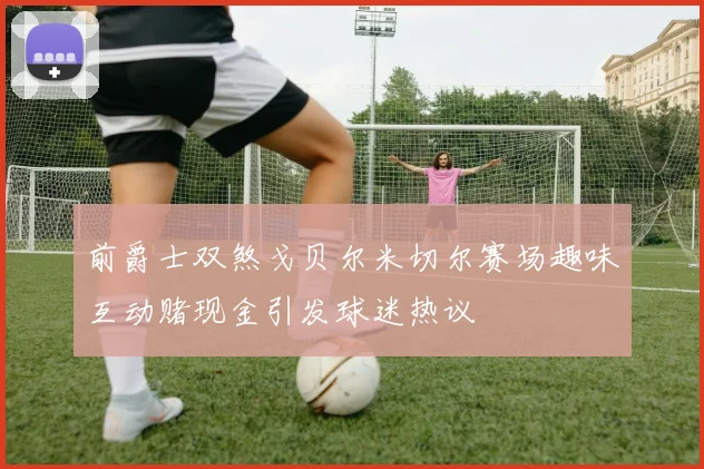 前爵士双煞戈贝尔米切尔赛场趣味互动赌现金引发球迷热议